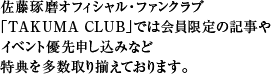 佐藤琢磨オフィシャル・ファンクラブ「TAKUMA CLUB」では会員限定の記事やイベント優先申し込みなど、特典を多数取り揃えております。